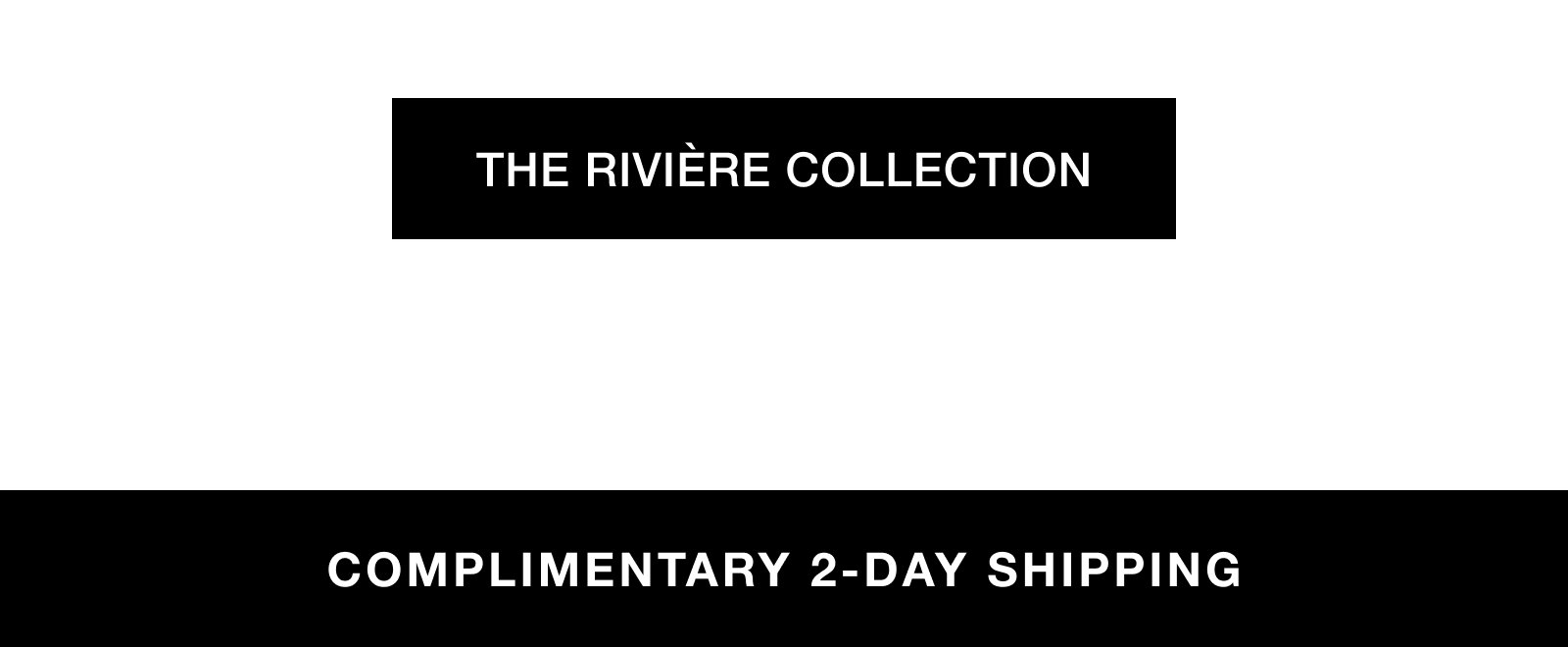  THE RIVIÈRE COLLECTION. COMPLIMENTARY 2-DAY SHIPPING