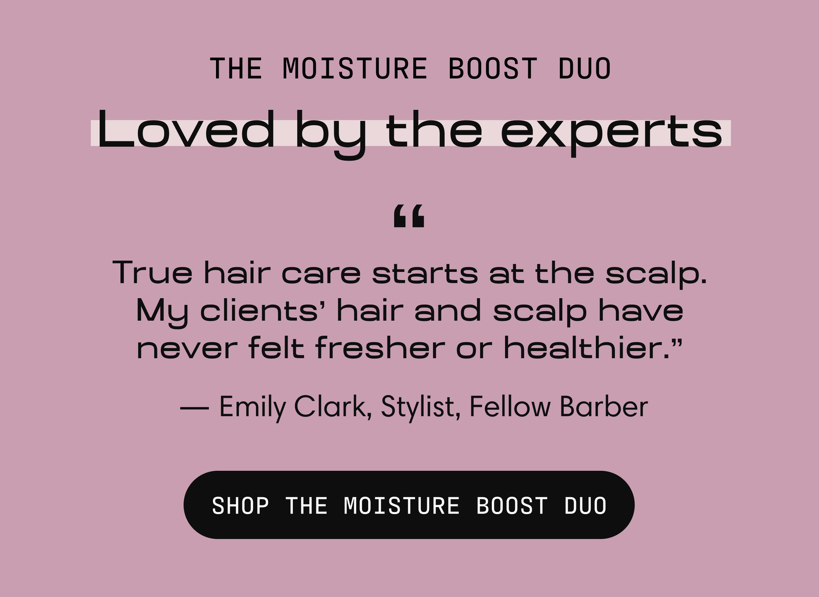 The Moisture Boost Duo, loved by the experts. "True hair care starts at the scalp. My clients' hair and scalp have never felt fresher or healthier." — Emily Clark, Stylist, Fellow Barber. Shop the Moisture Boost Duo.