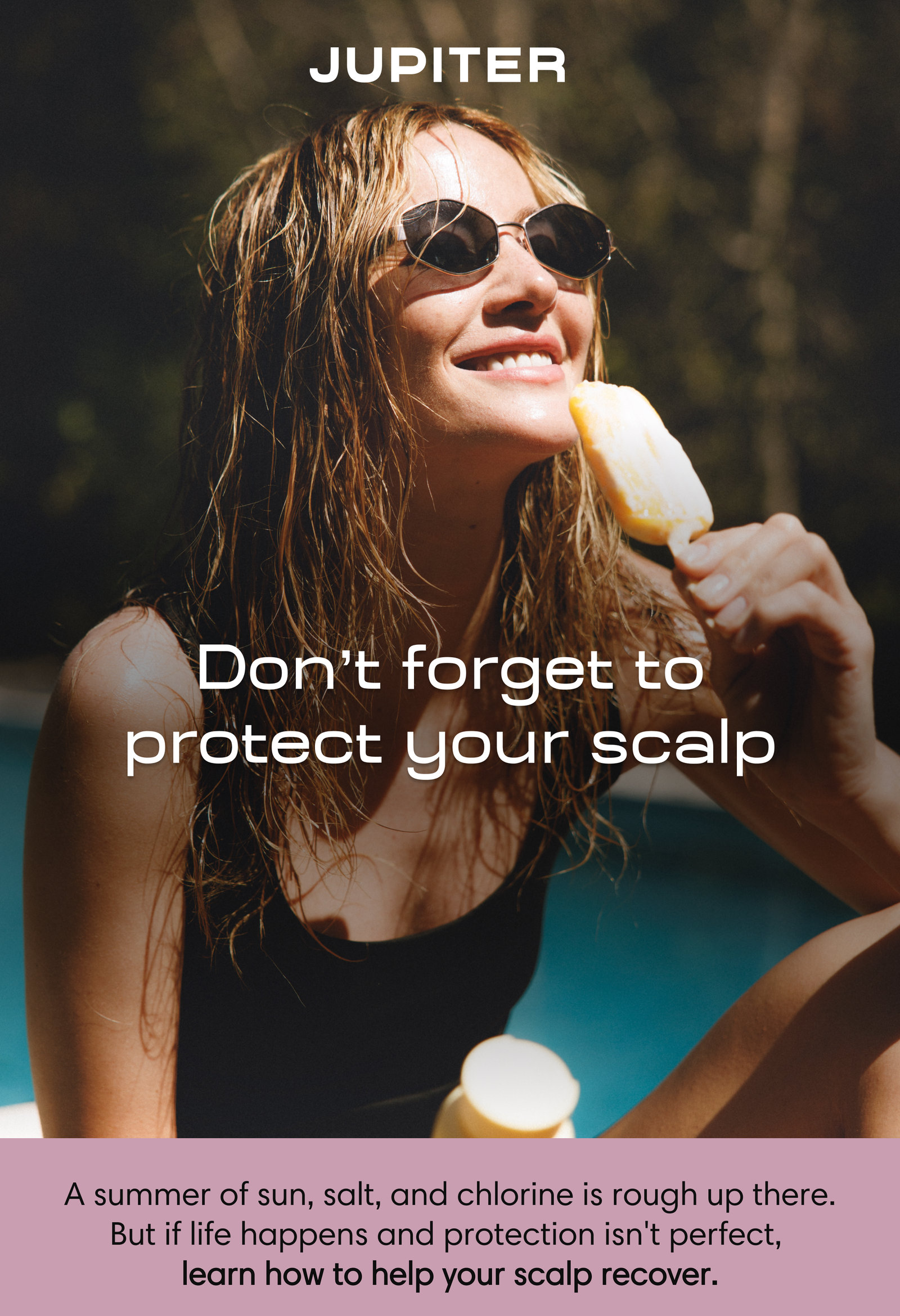 Jupiter. Don't forget to protect your scalp. Smiling woman with wet hair and sunglasses sitting by a pool, eating a popsicle in the sun. A summer of sun, salt, and chlorine is rough up there. But if life happens and protection isn't perfect, learn how to help your scalp recover.