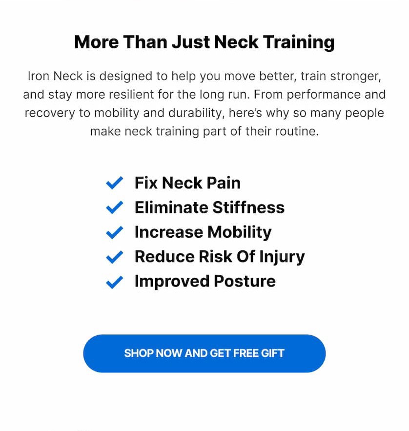 More Than Just Neck Training Iron Neck is designed to help you move better, train stronger, and stay more resilient for the long run. From performance and recovery to mobility and durability, here's why so many people make neck training part of their routine. ✓ Fix Neck Pain ✓ Eliminate Stiffness ✓ Increase Mobility ✓ Reduce Risk Of Injury ✓ Improved Posture SHOP NOW AND GET FREE GIFT.
