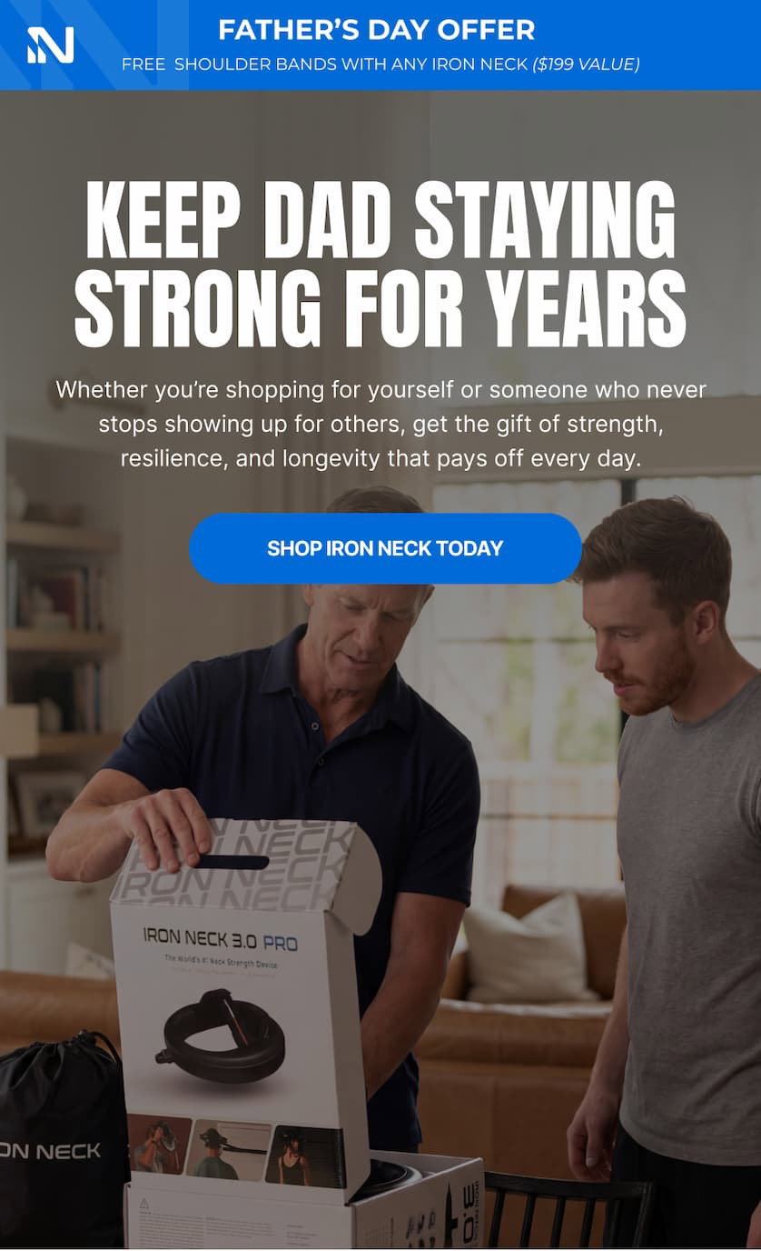 FATHER'S DAY OFFER FREE SHOULDER BANDS WITH ANY IRON NECK ($199 VALUE) KEEP DAD STAYING STRONG FOR YEARS Whether you're shopping for yourself or for someone who never stops showing up for others, get the gift of strength, resilience, and longevity that pays off every day. SHOP IRON NECK TODAY