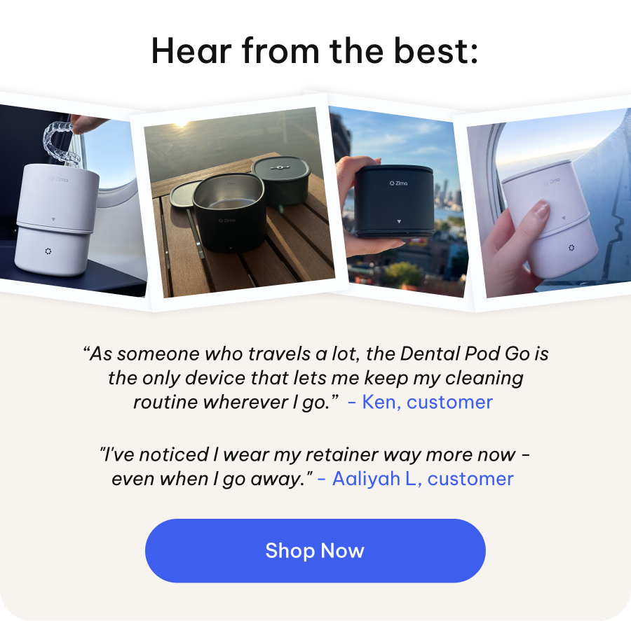 Hear from the best:  "I've noticed I wear my retainer way more now - even when I go away." - Aaliyah L, customer  “As someone who travels a lot, the Dental Pod Go is the only device that lets me keep my cleaning routine wherever I go.”  - Ken, customer [Shop Now]