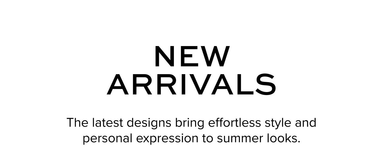New Arrivals: The latest designs bring effortless style and personal expression to summer looks.