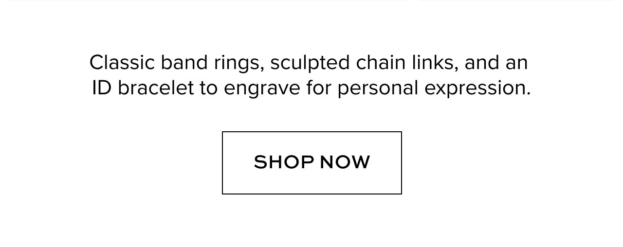 Classic band rings, sculpted chain links, and an ID bracelet to engrave for personal expression. Shop Now.