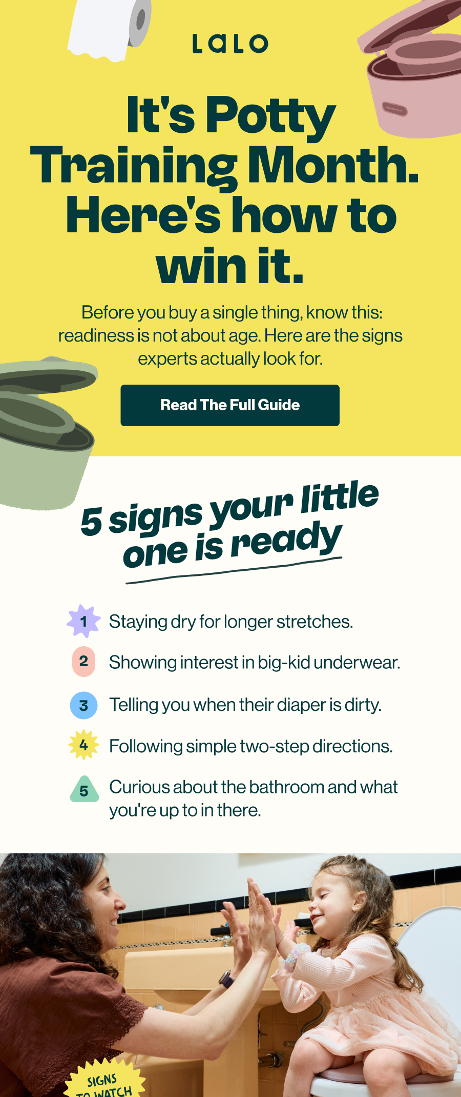 It's Potty Training Month. Here's how to win it. Before you buy a single thing, know this: readiness is not about age. Here are the signs experts actually look for. 'Read The Full Guide' button. 5 signs your little one is ready: 1) staying dry for longer stretches, 2) showing interest in big-kid underwear, 3) telling you when their diaper is dirty, 4) following simple two-step directions, 5) curious about the bathroom and what you're up to in there.