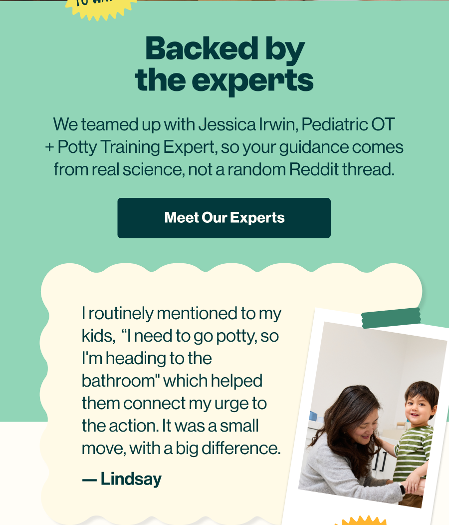 Backed by the experts. We teamed up with Jessica Irwin, Pediatric OT and potty training expert, so your guidance comes from real science. 'Meet Our Experts' button.
