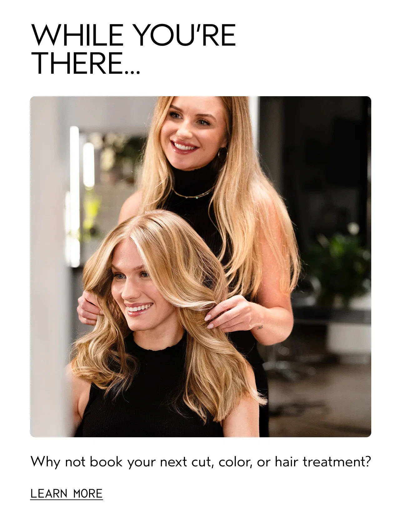 WHILE YOU'RE THERE... | Why not book your next cut, color, or hair treatment? | LEARN MORE