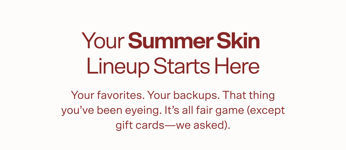Your Summer Skin  Lineup Starts Here Your favorites. Your backups. That thing you’ve been eyeing. It’s all fair game (except gift cards—we asked).