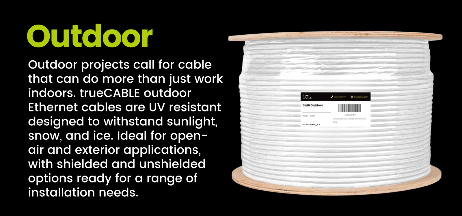 Outdoor: Outdoor - Outdoor projects call for cable that can do more than just work indoors. trueCABLE outdoor Ethernet cables are UV resistant designed to withstand sunlight, snow, and ice, Ideal for open-air and exterior applications, with shielded and unshielded options ready for a range of installation needs.