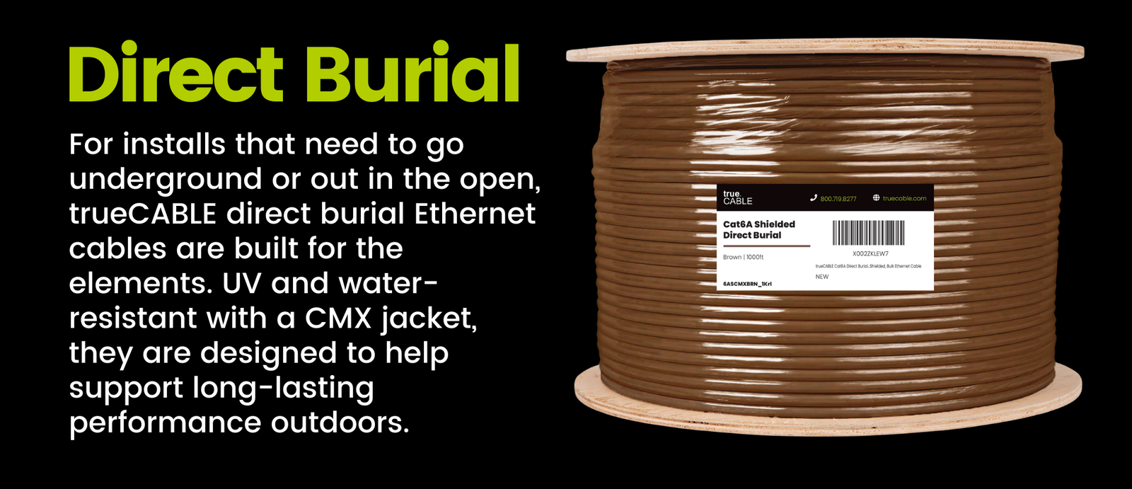 Direct Burial - For installs that need to go underground or out in the open, trueCABLE direct burial Ethernet cables are built for the elements. UV and water-resistant with a CMX jacket, they are designed to help support long-lasting performance outdoors.