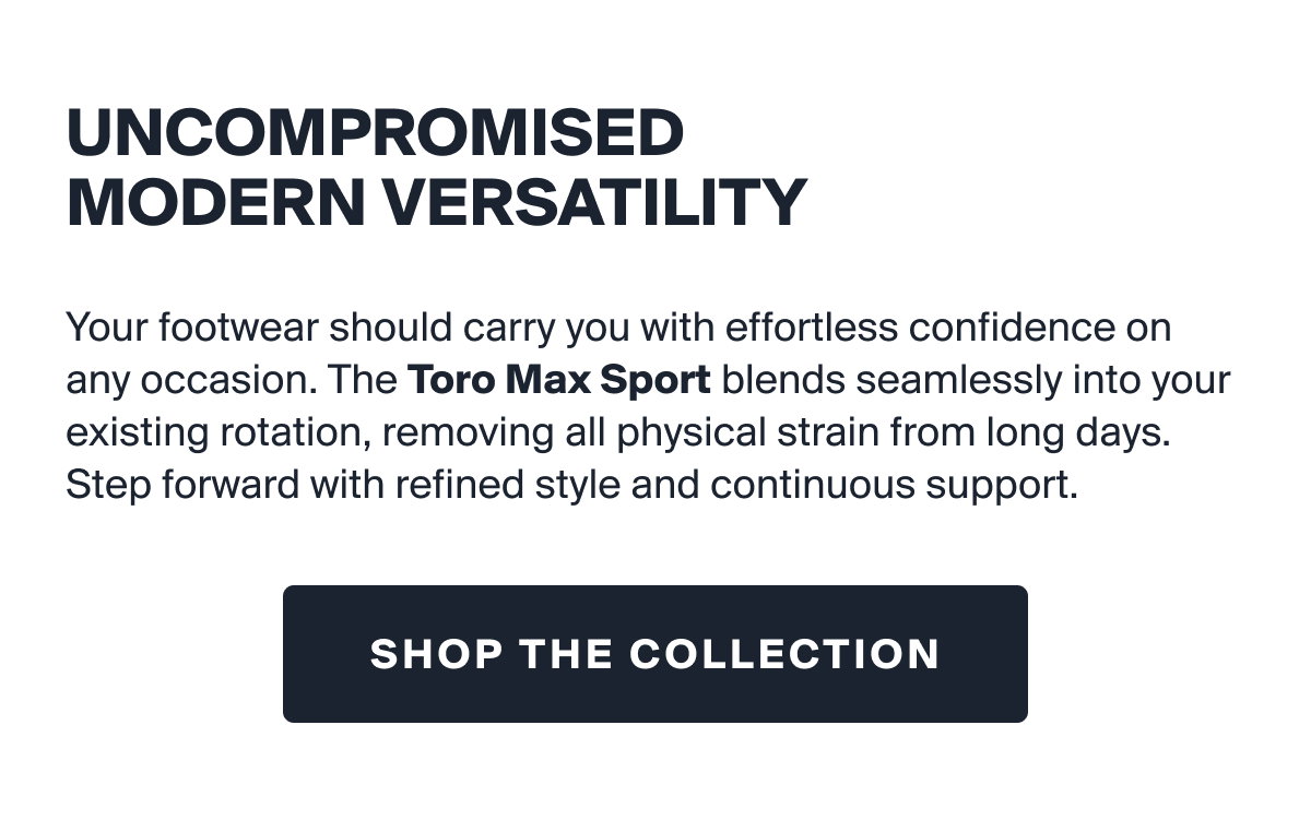 UNCOMPROMISED MODERN VERSATILITY | Your footwear should carry you with effortless confidence on any occasion. The Toro Max Sport blends seamlessly into your existing rotation, removing all physical strain from long days. Step forward with refined style and continuous support. | SHOP THE COLLECTION