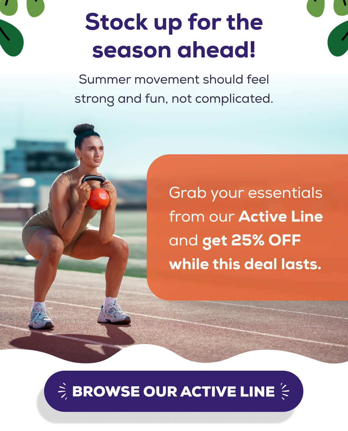 Stock up for the season ahead!  Summer movement should feel strong and fun, not complicated.   Grab your essentials from our Active Line and get 25% OFF while this deal lasts.   BROWSE OUR ACTIVE LINE