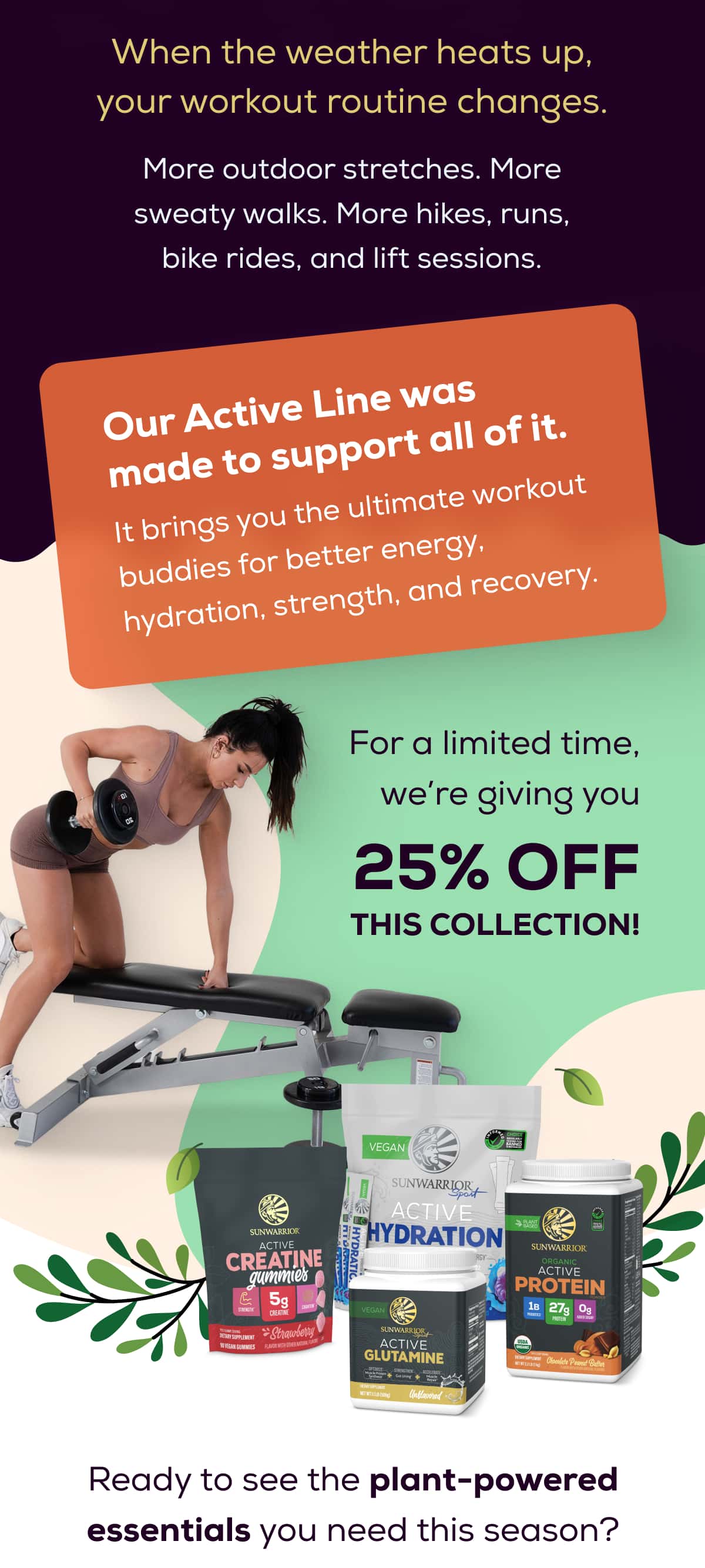 When the weather heats up, your workout routine changes.  More outdoor stretches. More sweaty walks. More hikes, runs, bike rides, and lift sessions.   Our Active Line was made to support all of it.  It brings you the ultimate workout buddies for better energy, hydration, strength, and recovery.  For a limited time, we’re giving you 25% OFF this collection! Ready to see the plant-powered essentials you need this season?
