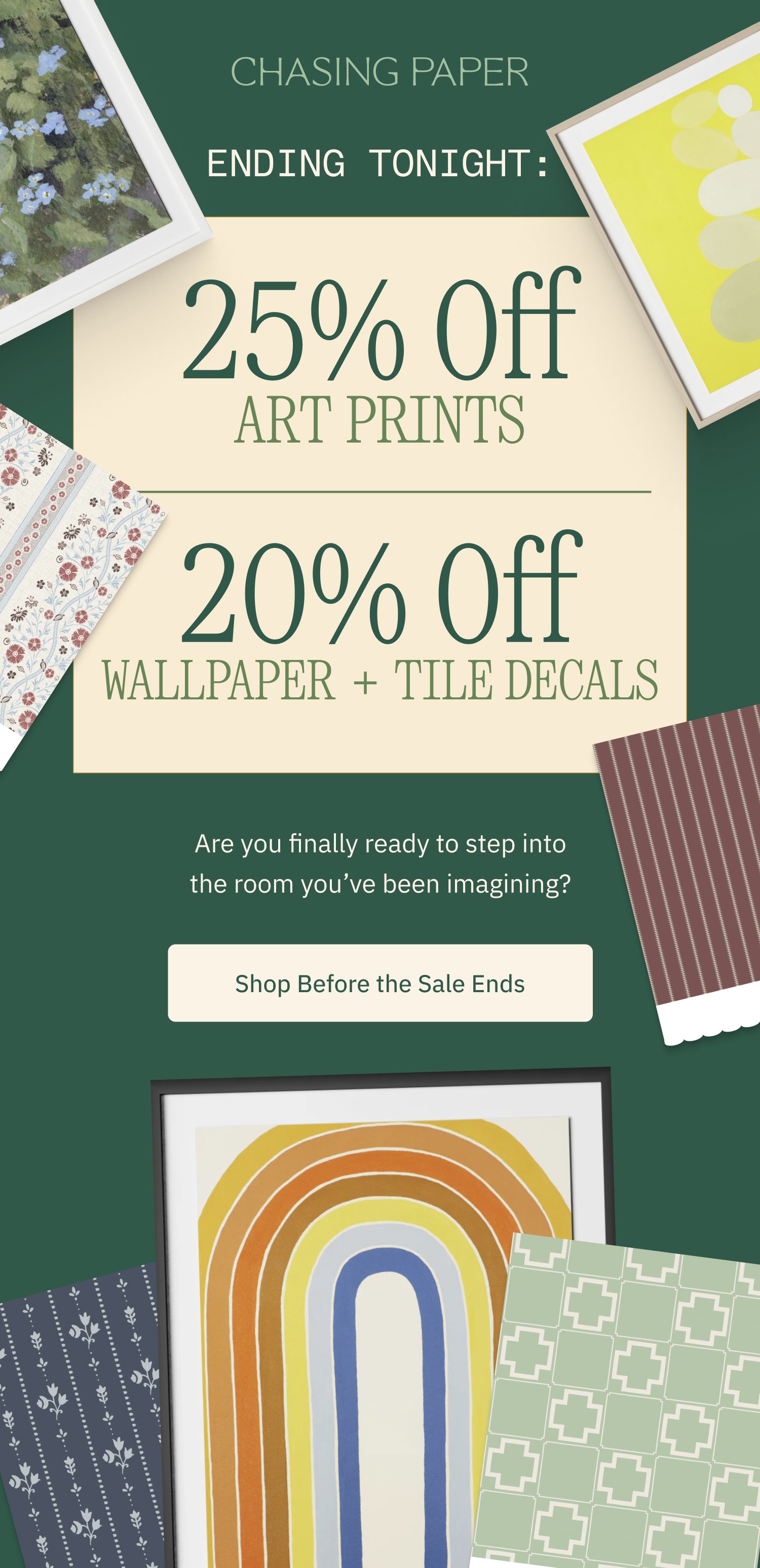 ENDING TONIGHT: 25% Off Art Prints 20% Off Wallpaper + Tile Decals Are you finally ready to step into the room you’ve been imagining? Shop Before the Sale Ends