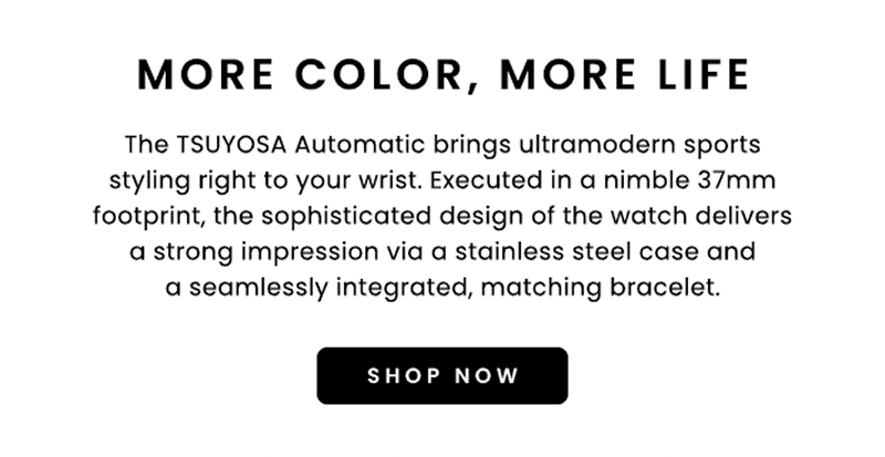 More color. More life. The Tsuyosa automatic brings ultramodern sports styling to your wrist. Click shop now.