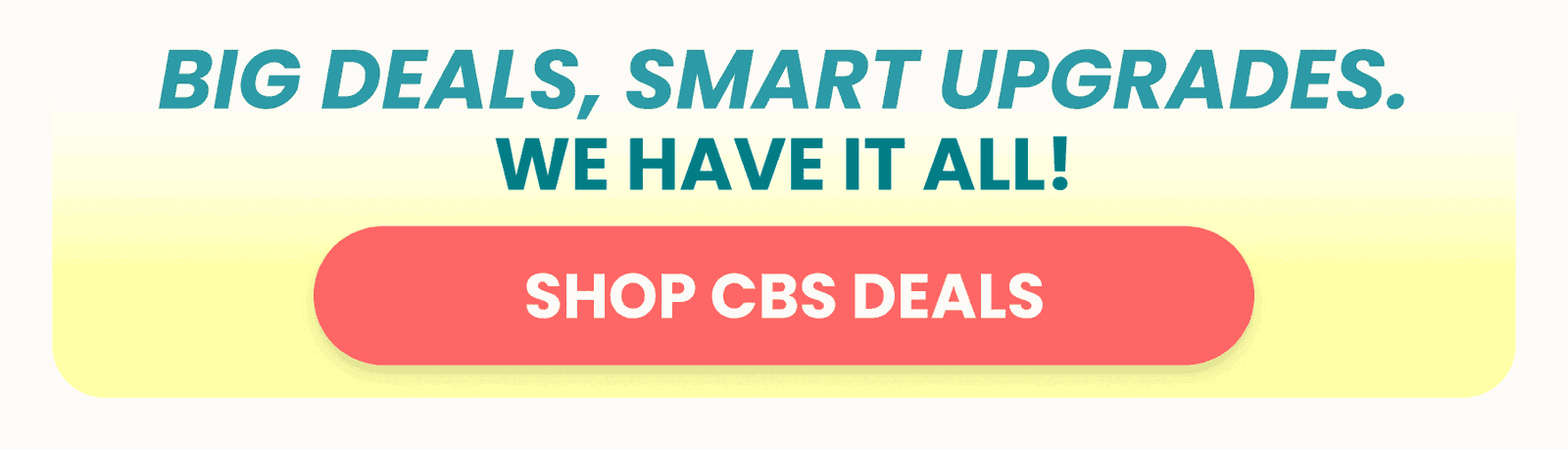 BIG DEALS, SMART UPGRADES. SHOP CBS DEALS