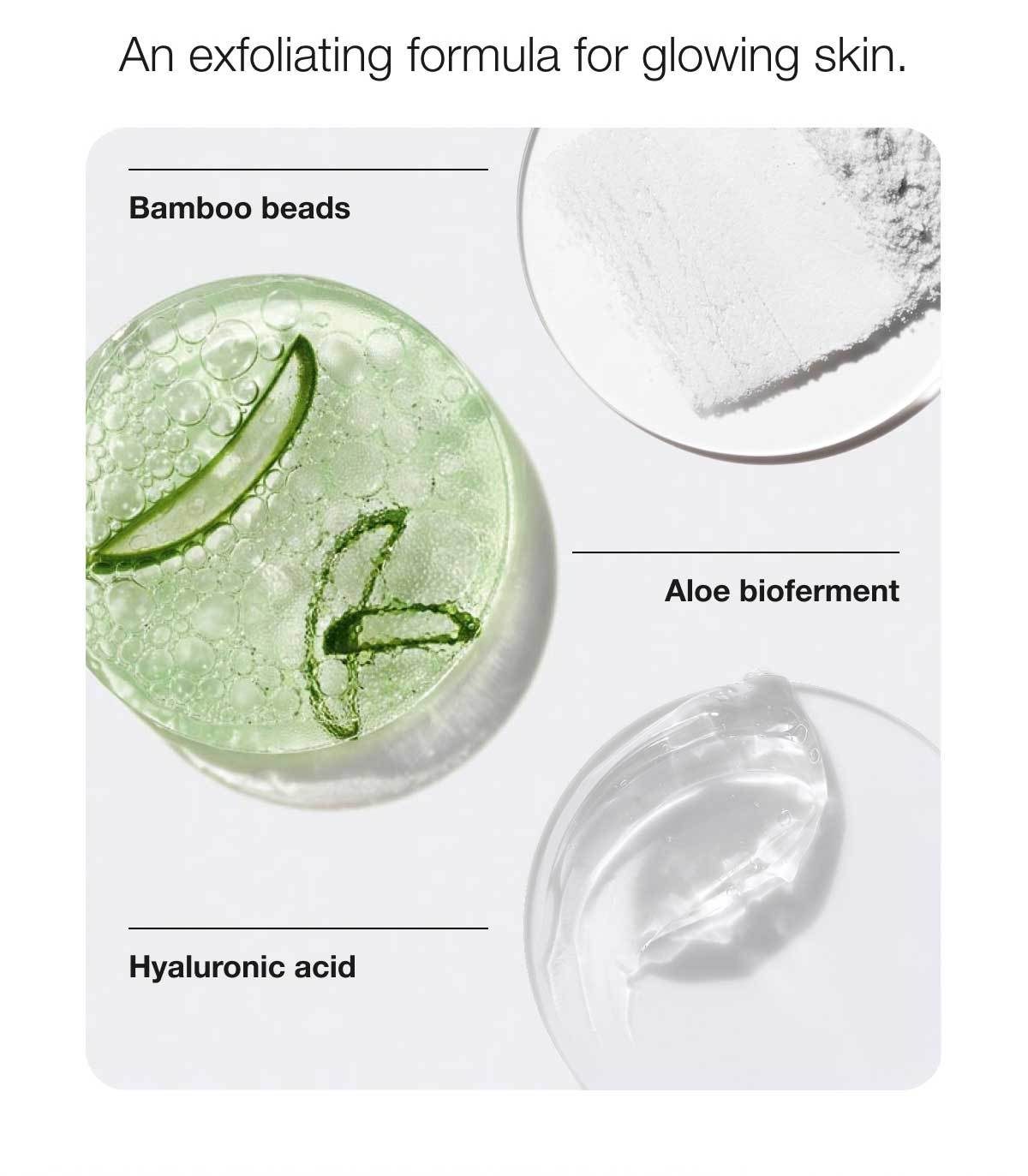 An exfoliating formula for glowing skin. | Bamboo beads | Aloe bioferment | Hyaluronic acid
