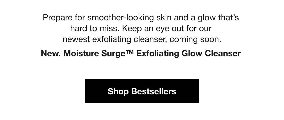 Prepare for smoother-looking skin and a glow that’s hard to miss. Keep an eye out for our newest exfoliating cleanser, coming soon. New. Moisture Surge™ Exfoliating Glow Cleanser | Shop Bestsellers.