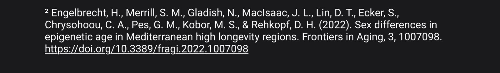 2.  Engelbrecht, H., Merrill, S. M., Gladish, N., MacIsaac, J. L., Lin, D. T., Ecker, S., Chrysohoou, C. A., Pes, G. M., Kobor, M. S., & Rehkopf, D. H. (2022). Sex differences in epigenetic age in Mediterranean high longevity regions. Frontiers in Aging, 3, 1007098. https://doi.org/10.3389/fragi.2022.1007098VM, Junge MP, Drevon CA, et al. "Comparing fourteen consensus biomarkers of aging: epigenetic pace of aging as the strongest predictor of mortality in BASE-II." Biomarker Research. 2026;14(1):37. Published March 6, 2026. doi:10.1186/$40364-026-00909-z. https://link.springer.com/article/10.1186/s40364-026-00909-z