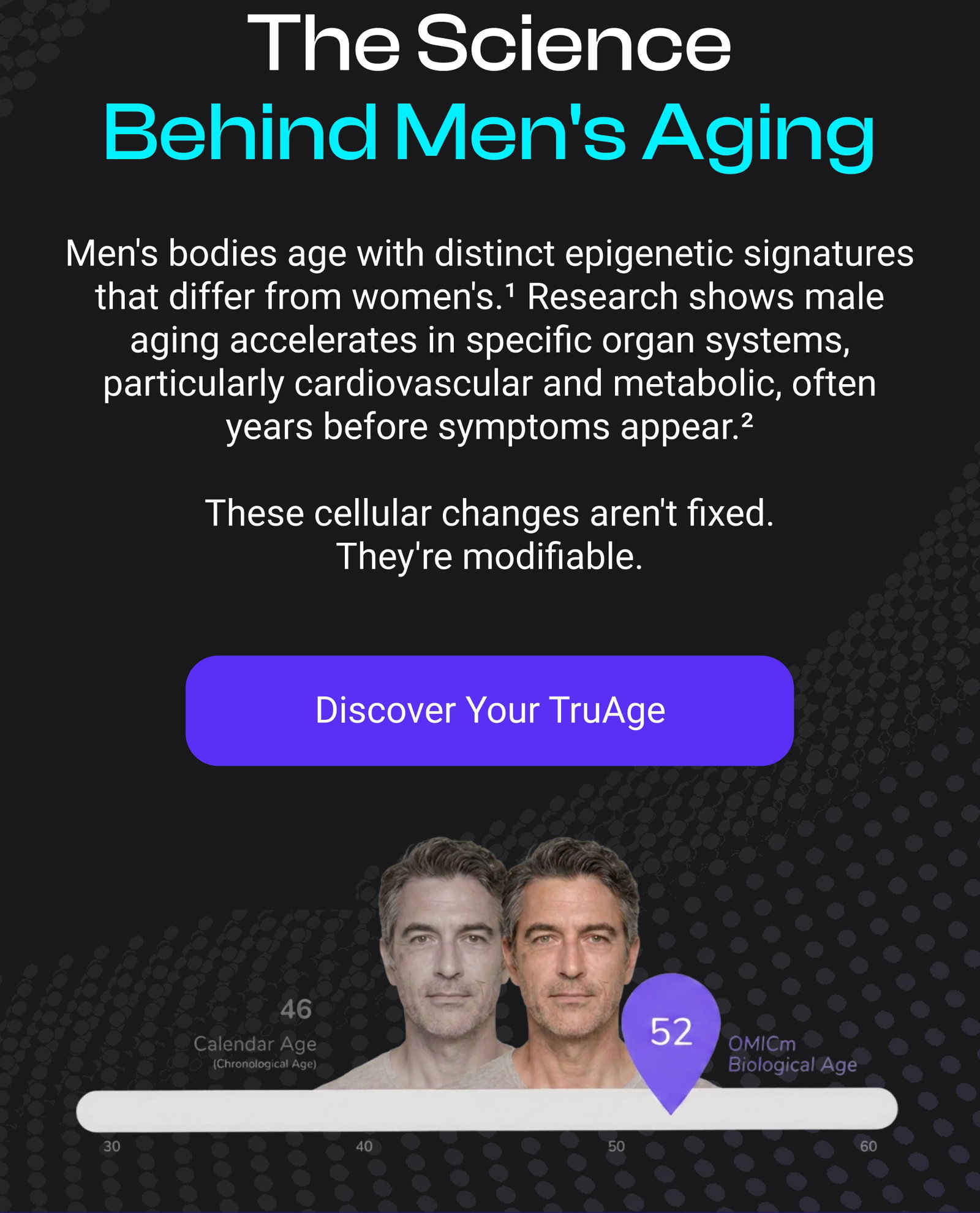 The Science Behind Men's Aging Men's bodies age with distinct epigenetic signatures that differ from women's.¹ Research shows male aging accelerates in specific organ systems, particularly cardiovascular and metabolic, often years before symptoms appear.²  These cellular changes aren't fixed. They're modifiable.  [DISCOVER YOUR TRUAGE]