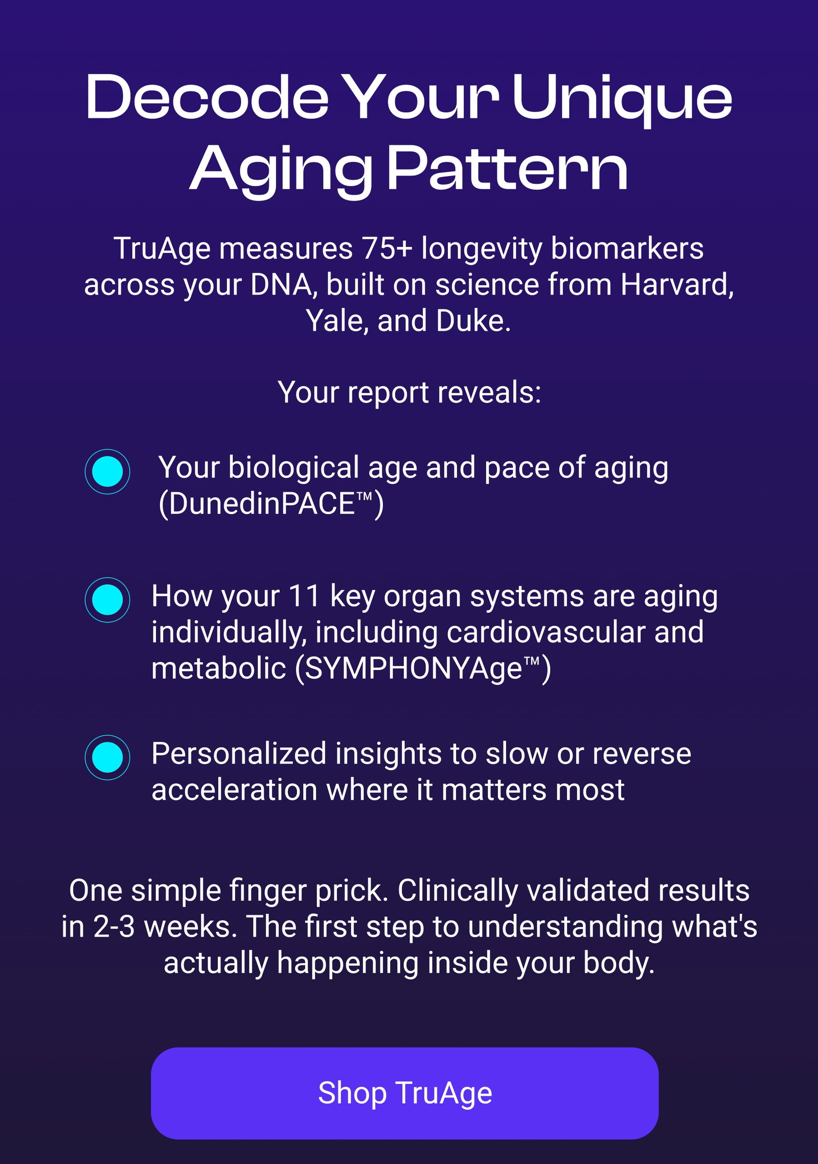 Decode Your Unique Aging Pattern TruAge measures 75+ longevity biomarkers across your DNA, built on science from Harvard, Yale, and Duke.  Your biological age and pace of aging (DunedinPACE™)  How your 11 key organ systems are aging individually, including cardiovascular and metabolic (SYMPHONYAge™)  One simple finger prick. Clinically validated results in 2-3 weeks. The first step to understanding what's actually happening inside your body. Personalized insights to slow or reverse acceleration where it matters most [SHOP TRUAGE]