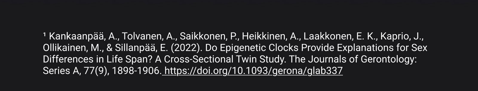 ¹ Kankaanpää, A., Tolvanen, A., Saikkonen, P., Heikkinen, A., Laakkonen, E. K., Kaprio, J., Ollikainen, M., & Sillanpää, E. (2022). Do Epigenetic Clocks Provide Explanations for Sex Differences in Life Span? A Cross-Sectional Twin Study. The Journals of Gerontology: Series A, 77(9), 1898-1906. https://doi.org/10.1093/gerona/glab337