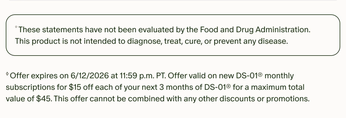 °These statements have not been evaluated by the Food and Drug Administration. This product is not intended to diagnose, treat, cure, or prevent any disease. | ◊Offer expires on 6/12/2026 at 11:59 p.m. PT. Offer valid on new DS-01® monthly subscriptions for $15 off each of your next 3 months of DS-01® for a maximum total value of $45. This offer cannot be combined with any other discounts or promotions.
