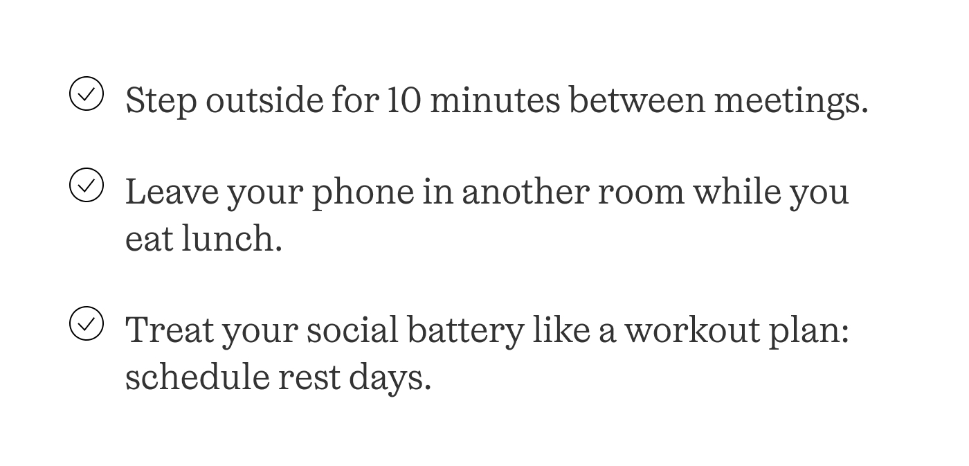 -Step outside for 10 minutes between meetings.  -Leave your phone in another room while you eat lunch.  -Treat your social battery like a workout plan: schedule rest days.