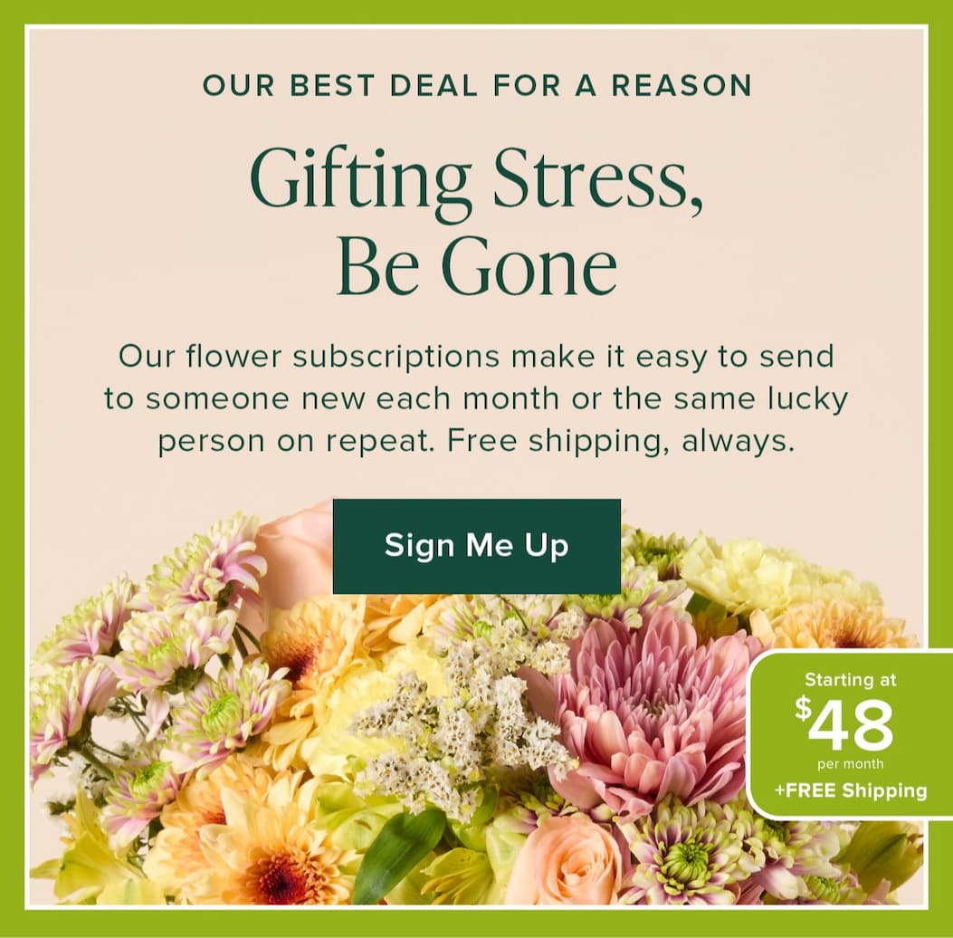 Gifting Stress, Be Gone. Our flower subscriptions make it easy to send to someone new each month or the same lucky person on repeat. Free shipping always. Our Best Deal For A Reason: Starting at $48 per month + Free Shipping. Sign Me Up. 