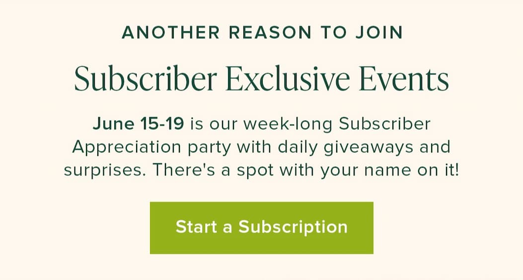 Another Reason To Join: Subscriber Exclusive Events. June 15-19 is our week-long Subscriber Appreciation party with daily giveaways and surprises. There's a spot with your name on it! Start a Subscription. 