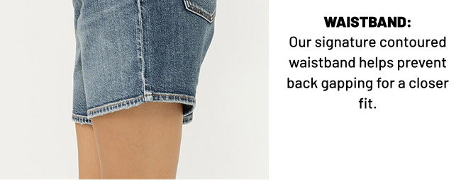 WAISTBAND: Our signature contoured waistband helps prevent back gapping for a closer fit.
