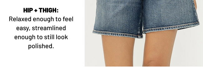 HIP + THIGH: Relaxed enough to feel easy, streamlined enough to still look polished.