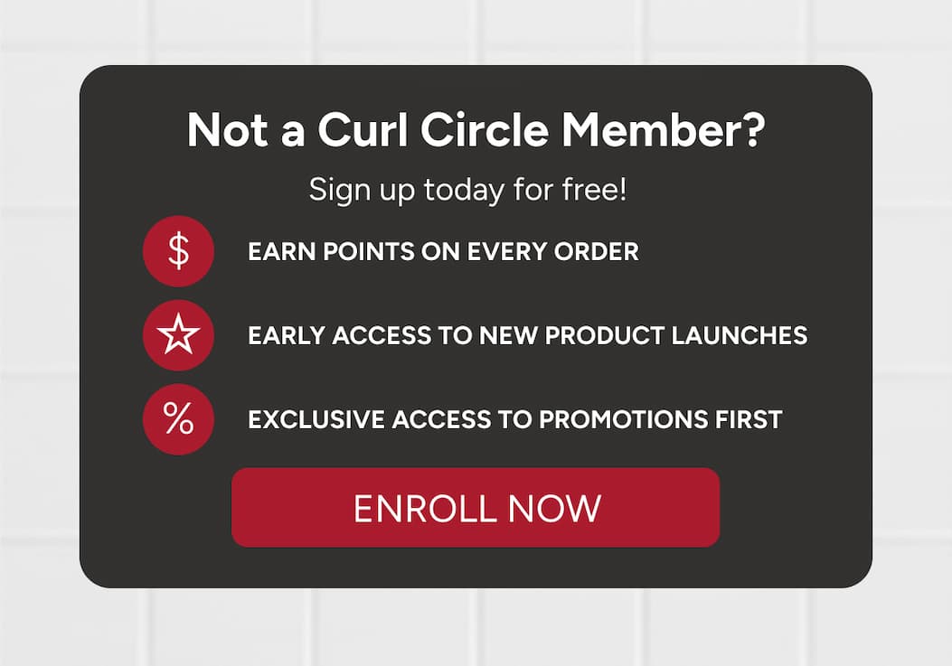 Not a Curl Circle Member? Sign up today for free! Earn points on every order, early access to new product launches, exclusive access to promotions first. 