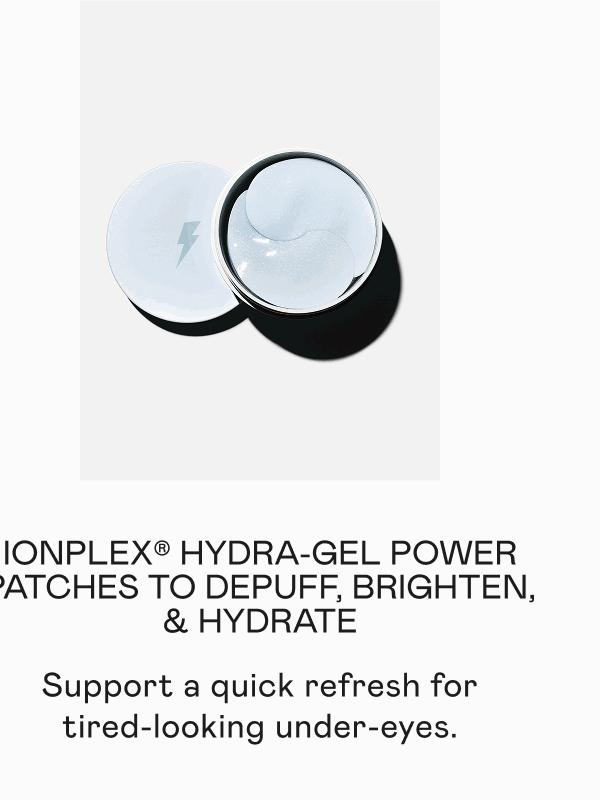 IonPlex® Hydra-Gel Power Patches to Depuff, Brighten, & Hydrate - Support a quick refresh for tired-looking under-eyes.