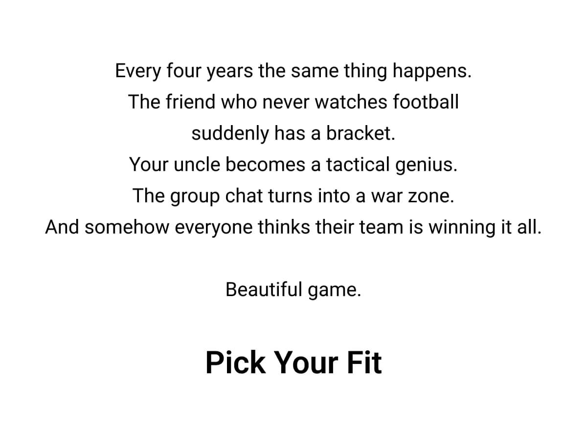 Every four years the same thing happens. The friend who never watches football suddenly has a bracket. Your uncle becomes a tactical genius. The group chat turns into a war zone. And somehow everyone thinks their team is winning it all.  Beautiful game. Pick Your Fit