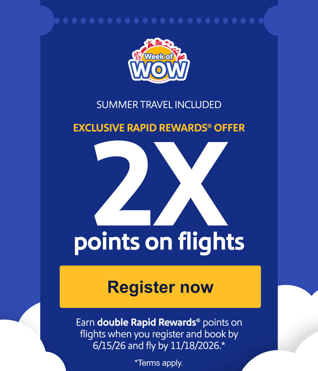 SUMMER TRAVEL INCLUDED EXCLUSIVE RAPID REWARDS® OFFER
2X points on flights.Earn double Rapid Rewards® points when you register and book by 6/15/26 and fly by 11/18/26.**Terms apply.Register now