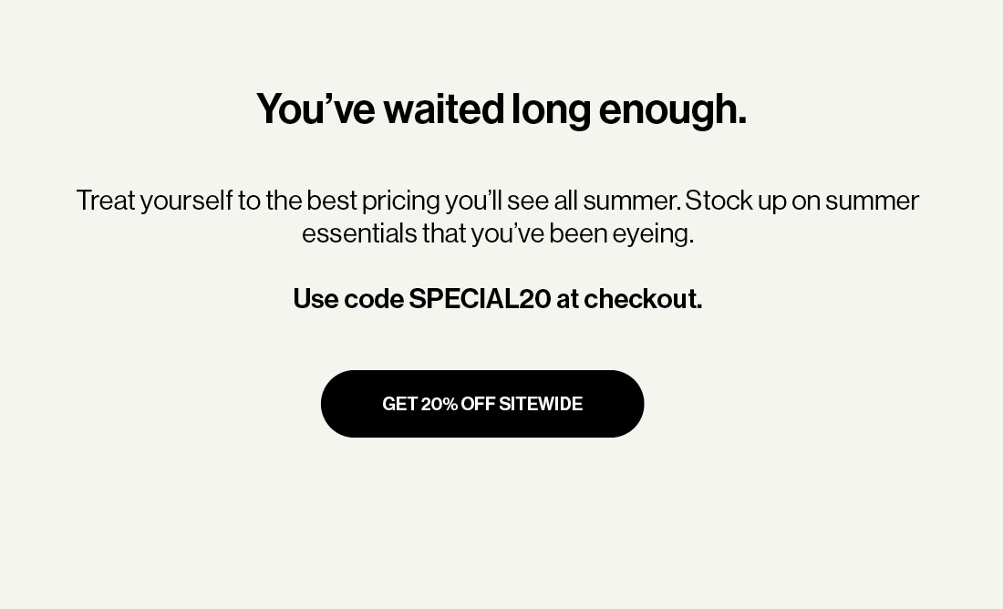  Treat yourself to the best pricing you’ll see all summer. Stock up on summer essentials that you’ve been eyeing.  Use code MEMORIAL20 at checkout.