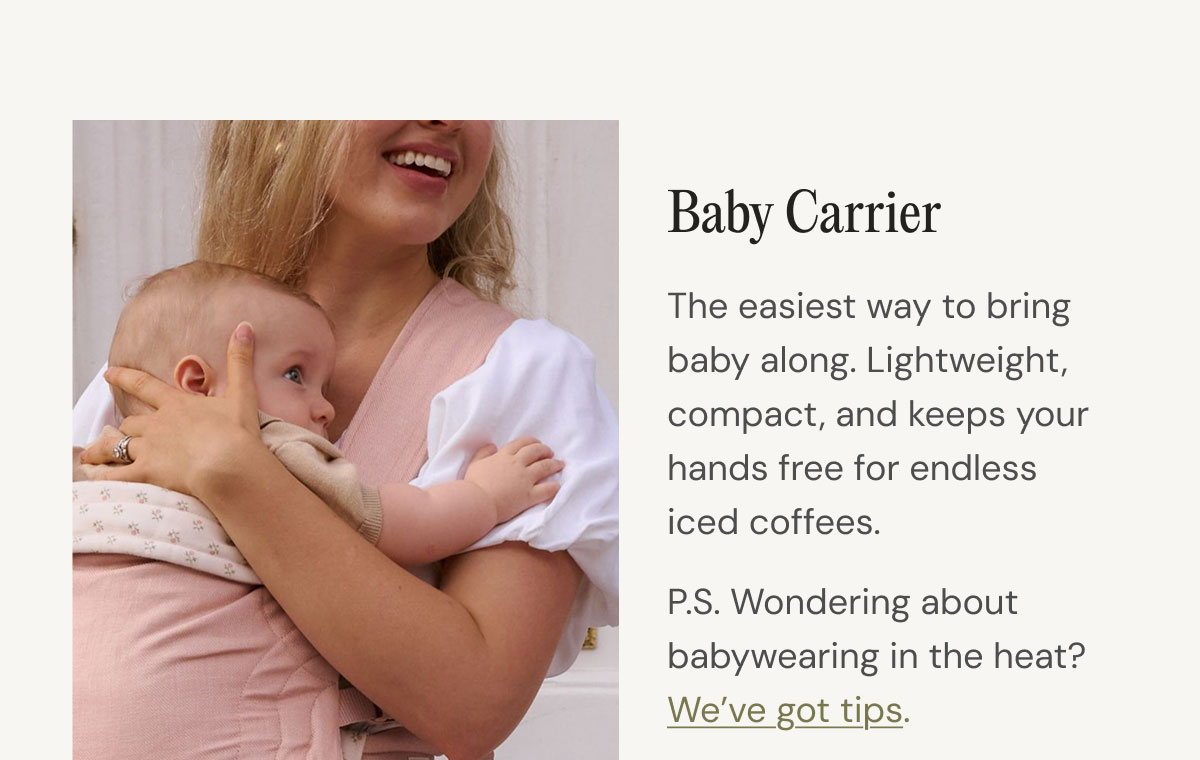 Baby Carrier The easiest way to bring baby along. Lightweight, compact, and keeps your hands free for endless iced coffees.   P.S. Wondering about babywearing in the heat? We’ve got tips. shop now