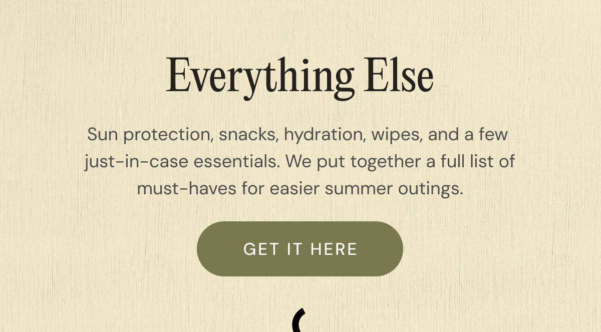 Everything Else Sun protection, snacks, hydration, wipes, and a few  just-in-case essentials. We put together a full list of must-haves for easier summer outings. get it here