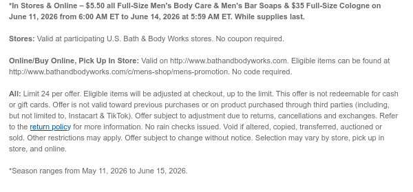 *In Stores & Online – $5.50 all Full-Size Men's Body Care & Men's Bar Soaps & $35 Full-Size Cologne on June 11, 2026 from 6:00 AM ET to June 15, 2026 at 5:59 AM ET. While supplies last.  Stores: Valid at participating U.S. Bath & Body Works stores. No coupon required.  Online/Buy Online, Pick Up In Store: Valid on http://www.bathandbodyworks.com. Eligible items can be found at http://www.bathandbodyworks.com/c/mens-shop/mens-promotion. No code required.  All: Limit 24 per offer. Eligible items will be adjusted at checkout, up to the limit. This offer is not redeemable for cash or gift cards. Offer is not valid toward previous purchases or on product purchased through third parties (including, but not limited to, Instacart & TikTok). Offer subject to
 adjustment due to returns, cancellations and exchanges. Refer to the return policy for more information. No rain checks issued. Void if altered, copied, transferred, auctioned or sold. Other restrictions may apply. Offer subject to change without notice. Selection may vary by store, pick up in store, and online.