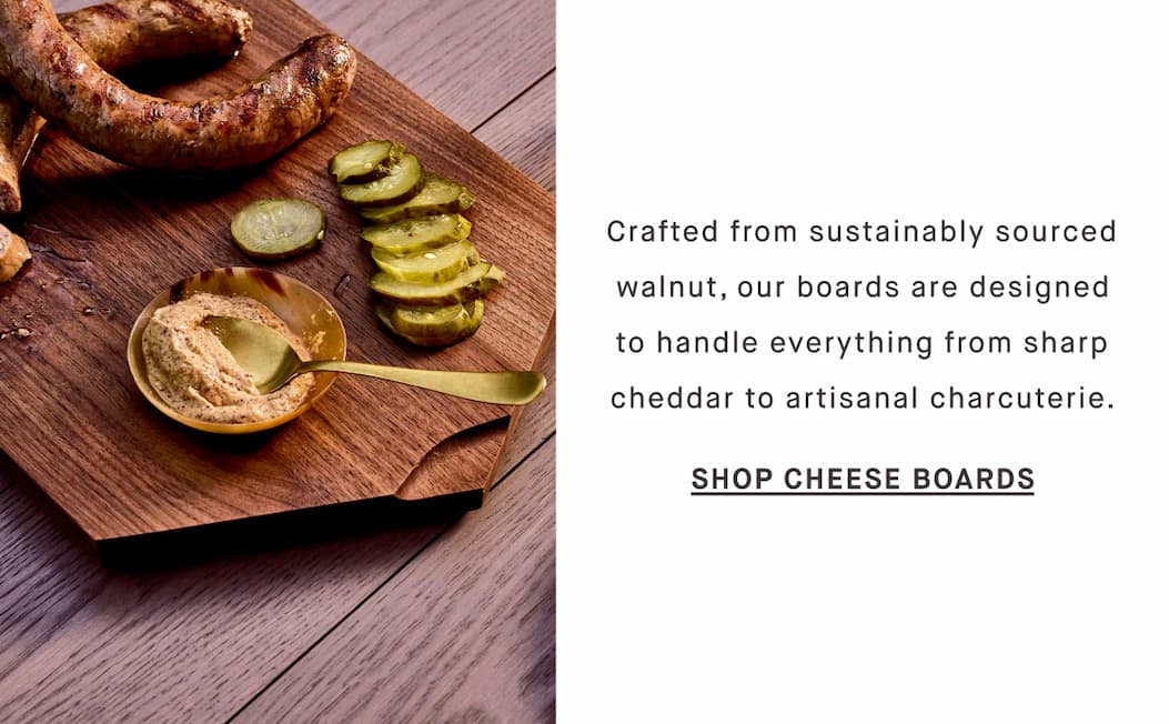 Crafted from sustainably sourced walnut, our boards are designed to handle everything from sharp cheddar to artisanal charcuterie. SHOP CHEESE BOARDS