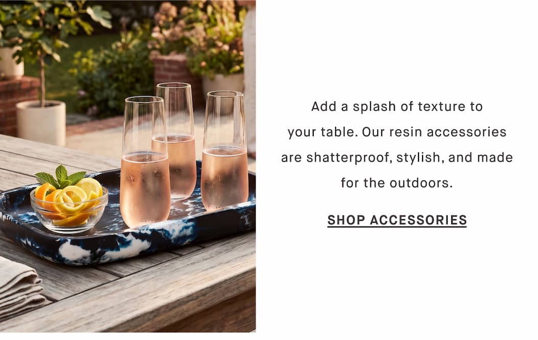 Add a splash of texture to your table. Our resin accessories are shatterproof, stylish, and made for the outdoors. SHOP ACCESSORIES