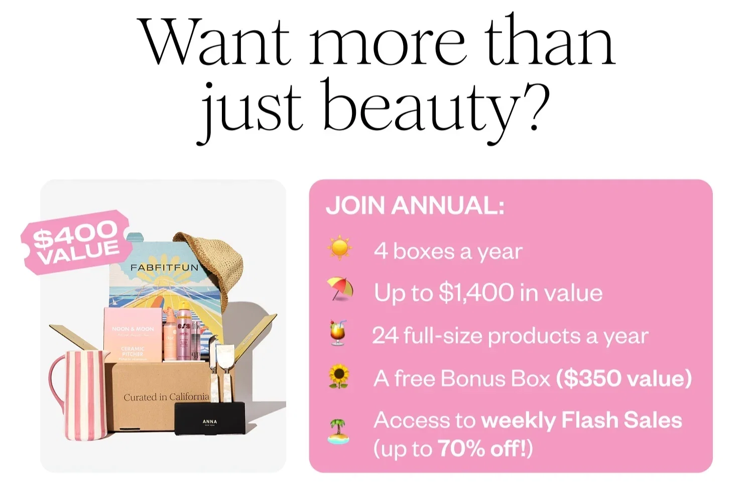 Want more than just beauty? | JOIN ANNUAL: 4 boxes a year | Up to $1,400 in value | 24 full-size products a year | A free Bonus Box ($350 value) | Access to weekly Flash Sales (up to 70% off!)