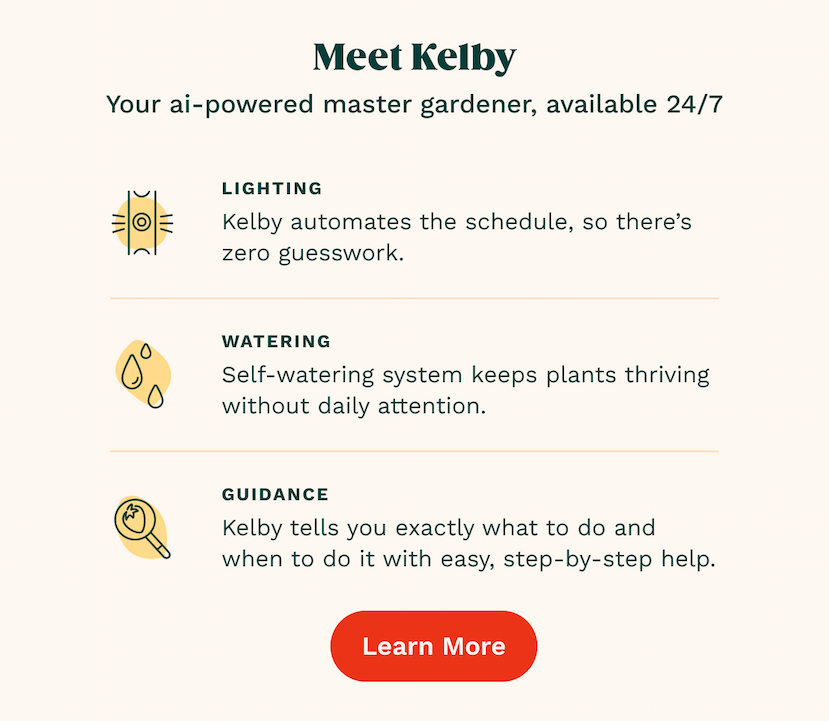 Lighting Kelby automates the schedule, so there’s zero guesswork. Watering Self-watering system keeps plants thriving without daily attention.  GUIDANCE Kelby tells you exactly what to do and when to do it with easy, step-by-step help. Learn More