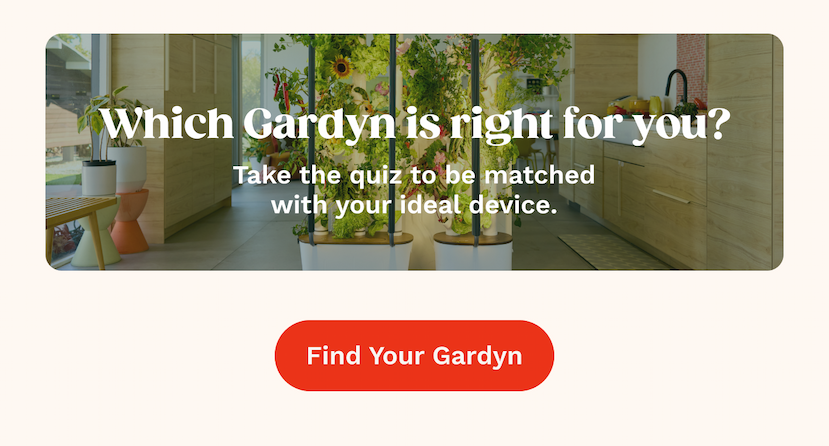 Which Gardyn is right for you? Take the quiz to be matched with your ideal device.  Find Your Gardyn