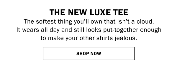 THE NEW LUXE TEE The softest thing you’ll own that isn’t a cloud. It wears all day and still looks put-together enough to make your other shirts jealous. SHOP NOW