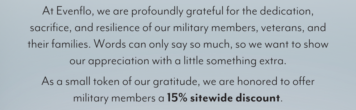 At Evenflo, we are profoundly grateful for the dedication, sacrifice, and resilience of our military members, veterans, and their families. Words can only say so much, so we want to show our appreciation with a little something extra. As a small token of our gratitude, we are honored to offer military members a 15% sitewide discount.