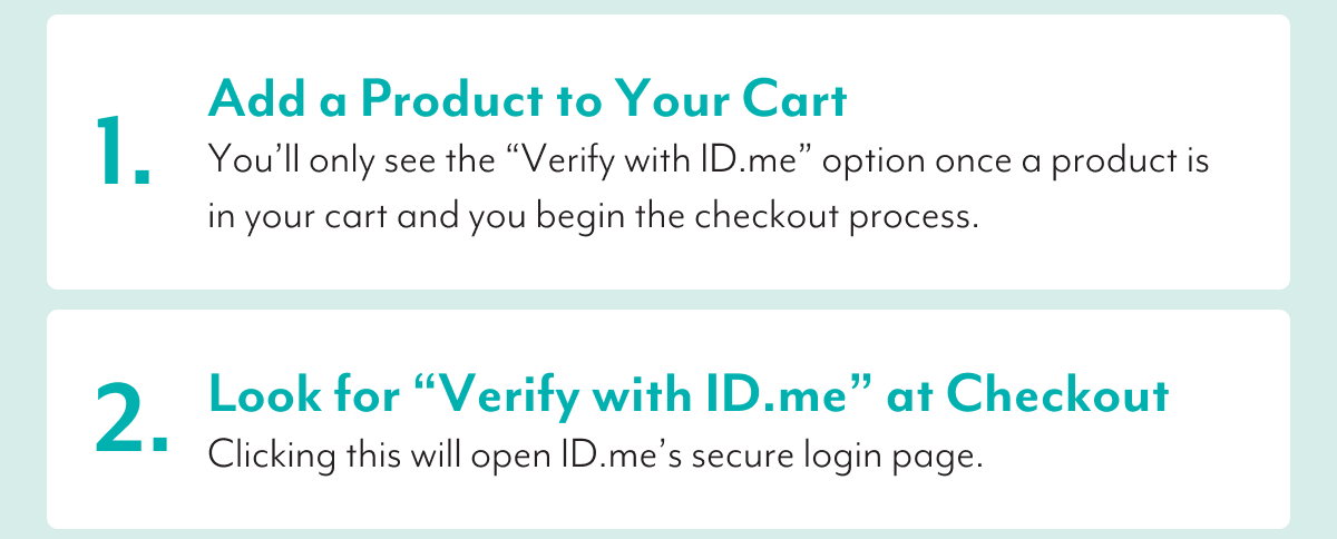 1. Add a Product to Your Cart | You'll only see the 'Verify with ID.me' option once a product is in your cart and you begin the checkout process. | 2. Look for 'Verify with ID.me' at Checkout | Clicking this will open ID.me's secure login page.