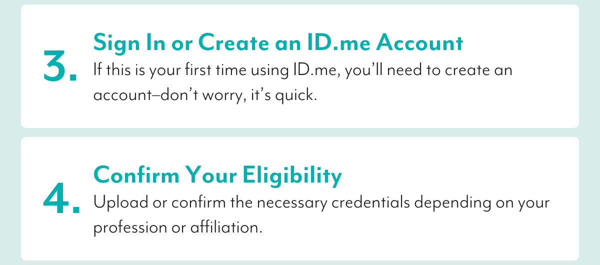 3. Sign In or Create an ID.me Account | If this is your first time using ID.me, you'll need to create an account-don't worry, it's quick. | 4. Confirm Your Eligibility | Upload or confirm the necessary credentials depending on your profession or affiliation.