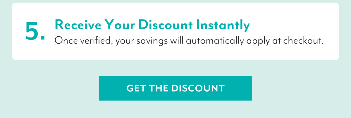 5. Receive Your Discount Instantly | Once verified, your savings will automatically apply at checkout. | GET THE DISCOUNT
